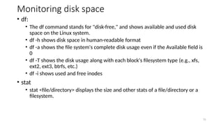 Monitoring disk space
• df:
• The df command stands for "disk-free," and shows available and used disk
space on the Linux system.
• df -h shows disk space in human-readable format
• df -a shows the file system's complete disk usage even if the Available field is
0
• df -T shows the disk usage along with each block's filesystem type (e.g., xfs,
ext2, ext3, btrfs, etc.)
• df -i shows used and free inodes
• stat
• stat <file/directory> displays the size and other stats of a file/directory or a
filesystem.
31
 