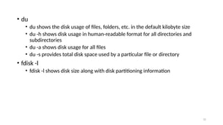 • du
• du shows the disk usage of files, folders, etc. in the default kilobyte size
• du -h shows disk usage in human-readable format for all directories and
subdirectories
• du -a shows disk usage for all files
• du -s provides total disk space used by a particular file or directory
• fdisk -l
• fdisk -l shows disk size along with disk partitioning information
32
 