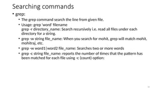 Searching commands
• grep:
• The grep command search the line from given file.
• Usage: grep 'word' filename
grep -r directory_name: Search recursively i.e. read all files under each
directory for a string.
• grep -w string file_name: When you search for mohit, grep will match mohit,
mohitraj, etc.
• grep -w word1|word2 file_name: Searches two or more words
• grep -c string file_name: reports the number of times that the pattern has
been matched for each file using -c (count) option:
34
 