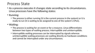 Process State
• As a process executes it changes state according to its circumstances.
Linux processes have the following states:
• Running:
• The process is either running (it is the current process in the system) or it is
ready to run (it is waiting to be assigned to one of the system's CPUs).
• Waiting:
• The process is waiting for an event or for a resource. Linux differentiates
between two types of waiting process; interruptible and uninterruptible.
• Interruptible waiting processes can be interrupted by signals whereas
uninterruptible waiting processes are waiting directly on hardware conditions
and cannot be interrupted under any circumstances.
4
 