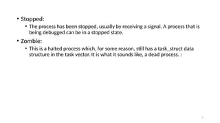 • Stopped:
• The process has been stopped, usually by receiving a signal. A process that is
being debugged can be in a stopped state.
• Zombie:
• This is a halted process which, for some reason, still has a task_struct data
structure in the task vector. It is what it sounds like, a dead process. :
5
 