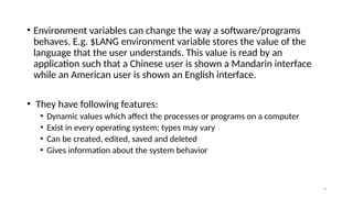 • Environment variables can change the way a software/programs
behaves. E.g. $LANG environment variable stores the value of the
language that the user understands. This value is read by an
application such that a Chinese user is shown a Mandarin interface
while an American user is shown an English interface.
• They have following features:
• Dynamic values which affect the processes or programs on a computer
• Exist in every operating system; types may vary
• Can be created, edited, saved and deleted
• Gives information about the system behavior
9
 