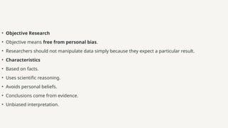 • Objective Research
• Objective means free from personal bias.
• Researchers should not manipulate data simply because they expect a particular result.
• Characteristics
• Based on facts.
• Uses scientific reasoning.
• Avoids personal beliefs.
• Conclusions come from evidence.
• Unbiased interpretation.
 