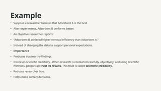 Example
• Suppose a researcher believes that Adsorbent A is the best.
• After experiments, Adsorbent B performs better.
• An objective researcher reports:
• "Adsorbent B achieved higher removal efficiency than Adsorbent A."
• Instead of changing the data to support personal expectations.
• Importance
• Produces trustworthy findings.
• Increases scientific credibility.- When research is conducted carefully, objectively, and using scientific
methods, people can trust its results. This trust is called scientific credibility.
• Reduces researcher bias.
• Helps make correct decisions.
 