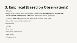 3. Empirical (Based on Observations)
• Meaning
• Empirical research means that conclusions are based on real observations, experiments,
measurements, and collected data, rather than imagination or guesswork.
• The word empirical comes from the Greek word meaning "experience."
• Researchers gather evidence through:
• Experiments
• Surveys
• Interviews
• Laboratory observations
• Field studies
• Measurements
 