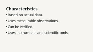 Characteristics
•Based on actual data.
•Uses measurable observations.
•Can be verified.
•Uses instruments and scientific tools.
 
