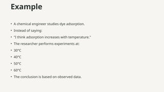 Example
• A chemical engineer studies dye adsorption.
• Instead of saying:
• "I think adsorption increases with temperature."
• The researcher performs experiments at:
• 30°C
• 40°C
• 50°C
• 60°C
• The conclusion is based on observed data.
 