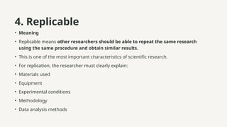 4. Replicable
• Meaning
• Replicable means other researchers should be able to repeat the same research
using the same procedure and obtain similar results.
• This is one of the most important characteristics of scientific research.
• For replication, the researcher must clearly explain:
• Materials used
• Equipment
• Experimental conditions
• Methodology
• Data analysis methods
 
