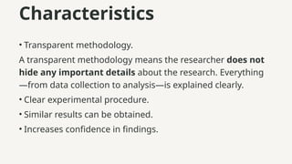 Characteristics
• Transparent methodology.
A transparent methodology means the researcher does not
hide any important details about the research. Everything
—from data collection to analysis—is explained clearly.
• Clear experimental procedure.
• Similar results can be obtained.
• Increases confidence in findings.
 