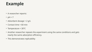 Example
• A researcher reports:
• pH = 7
• Adsorbent dosage = 2 g/L
• Contact time = 60 min
• Temperature = 30°C
• Another researcher repeats the experiment using the same conditions and gets
nearly the same adsorption efficiency.
• This demonstrates replicability
 