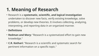 1. Meaning of Research
• Research is a systematic, scientific, and logical investigation
undertaken to discover new facts, verify existing knowledge, solve
problems, or develop new theories. It involves collecting, analyzing,
interpreting, and reporting data in an organized manner.
• Definitions
• Redman and Mory: "Research is a systematized effort to gain new
knowledge."
• C.R. Kothari: "Research is a scientific and systematic search for
pertinent information on a specific topic."
 