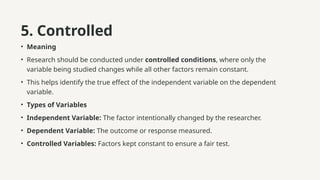 5. Controlled
• Meaning
• Research should be conducted under controlled conditions, where only the
variable being studied changes while all other factors remain constant.
• This helps identify the true effect of the independent variable on the dependent
variable.
• Types of Variables
• Independent Variable: The factor intentionally changed by the researcher.
• Dependent Variable: The outcome or response measured.
• Controlled Variables: Factors kept constant to ensure a fair test.
 
