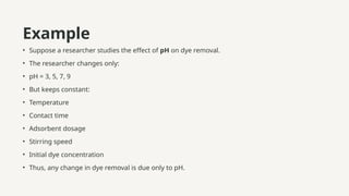 Example
• Suppose a researcher studies the effect of pH on dye removal.
• The researcher changes only:
• pH = 3, 5, 7, 9
• But keeps constant:
• Temperature
• Contact time
• Adsorbent dosage
• Stirring speed
• Initial dye concentration
• Thus, any change in dye removal is due only to pH.
 