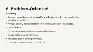 6. Problem-Oriented
• Meaning
• Research always begins with a specific problem or question that needs to be
solved or understood.
• Without a clearly defined problem, research lacks direction and purpose.
• Characteristics
• Focuses on solving practical or theoretical problems.
• Clearly states research objectives.
• Addresses gaps in existing knowledge.
• Contributes new information or solutions.
 