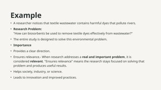 Example
• A researcher notices that textile wastewater contains harmful dyes that pollute rivers.
• Research Problem:
"How can biosorbents be used to remove textile dyes effectively from wastewater?"
• The entire study is designed to solve this environmental problem.
• Importance
• Provides a clear direction.
• Ensures relevance.- When research addresses a real and important problem, it is
considered relevant. "Ensures relevance" means the research stays focused on solving that
problem and produces useful results.
• Helps society, industry, or science.
• Leads to innovation and improved practices.
 