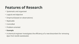 Features of Research
• Systematic and organized
• Logical and objective
• Empirical (based on observations)
• Replicable
• Controlled
• Problem-oriented
• Example
• A chemical engineer investigates the efficiency of a new biosorbent for removing
dyes from textile wastewater.
 