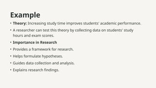 Example
• Theory: Increasing study time improves students' academic performance.
• A researcher can test this theory by collecting data on students' study
hours and exam scores.
• Importance in Research
• Provides a framework for research.
• Helps formulate hypotheses.
• Guides data collection and analysis.
• Explains research findings.
 