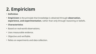 2. Empiricism
• Definition
• Empiricism is the principle that knowledge is obtained through observation,
experience, and experimentation, rather than only through reasoning or beliefs.
• Characteristics
• Based on real-world observations.
• Uses measurable evidence.
• Objective and verifiable.
• Relies on experiments and data collection.
 