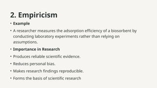 2. Empiricism
• Example
• A researcher measures the adsorption efficiency of a biosorbent by
conducting laboratory experiments rather than relying on
assumptions.
• Importance in Research
• Produces reliable scientific evidence.
• Reduces personal bias.
• Makes research findings reproducible.
• Forms the basis of scientific research
 