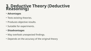 3. Deductive Theory (Deductive
Reasoning)
• Advantages
• Tests existing theories.
• Produces objective results.
• Suitable for experiments.
• Disadvantages
• May overlook unexpected findings.
• Depends on the accuracy of the original theory
 