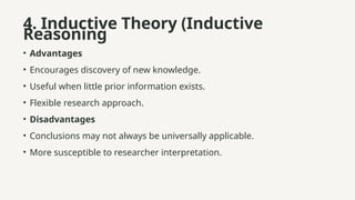 4. Inductive Theory (Inductive
Reasoning
• Advantages
• Encourages discovery of new knowledge.
• Useful when little prior information exists.
• Flexible research approach.
• Disadvantages
• Conclusions may not always be universally applicable.
• More susceptible to researcher interpretation.
 