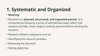1. Systematic and Organized
• Meaning
• Research is a planned, structured, and organized process. It is
conducted by following a series of well-defined steps rather than
random activities. Every stage is carefully planned before starting the
research.
• Research follows a sequence such as:
• Identifying the research problem
• Reviewing the literature
• Setting objectives
 