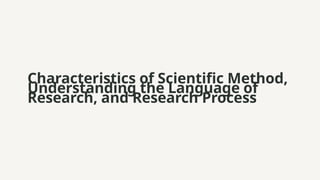 Characteristics of Scientific Method,
Understanding the Language of
Research, and Research Process
 