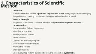 1. Characteristics of Scientific
Method
• Definition
• Scientific research follows a planned sequence of steps. Every stage, from identifying
the problem to drawing conclusions, is organized and well structured.
• General Example
• Suppose a school wants to know whether daily exercise improves students'
concentration.
• The researcher follows these steps:
• Identify the problem.
• Review previous studies.
• Select students.
• Conduct an exercise program.
• Measure concentration levels.
• Analyse the results.
• Draw conclusions.
• Since every step follows a planned order, the research is systematic.
 