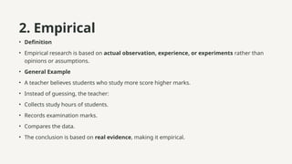 2. Empirical
• Definition
• Empirical research is based on actual observation, experience, or experiments rather than
opinions or assumptions.
• General Example
• A teacher believes students who study more score higher marks.
• Instead of guessing, the teacher:
• Collects study hours of students.
• Records examination marks.
• Compares the data.
• The conclusion is based on real evidence, making it empirical.
 