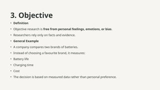 3. Objective
• Definition
• Objective research is free from personal feelings, emotions, or bias.
• Researchers rely only on facts and evidence.
• General Example
• A company compares two brands of batteries.
• Instead of choosing a favourite brand, it measures:
• Battery life
• Charging time
• Cost
• The decision is based on measured data rather than personal preference.
 