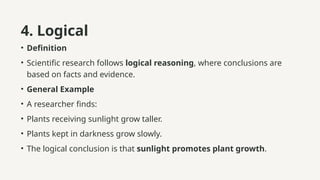 4. Logical
• Definition
• Scientific research follows logical reasoning, where conclusions are
based on facts and evidence.
• General Example
• A researcher finds:
• Plants receiving sunlight grow taller.
• Plants kept in darkness grow slowly.
• The logical conclusion is that sunlight promotes plant growth.
 