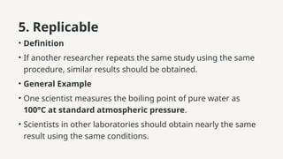 5. Replicable
• Definition
• If another researcher repeats the same study using the same
procedure, similar results should be obtained.
• General Example
• One scientist measures the boiling point of pure water as
100°C at standard atmospheric pressure.
• Scientists in other laboratories should obtain nearly the same
result using the same conditions.
 