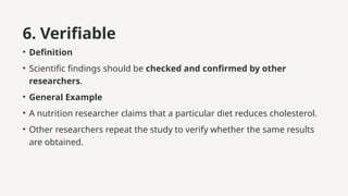 6. Verifiable
• Definition
• Scientific findings should be checked and confirmed by other
researchers.
• General Example
• A nutrition researcher claims that a particular diet reduces cholesterol.
• Other researchers repeat the study to verify whether the same results
are obtained.
 