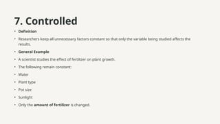 7. Controlled
• Definition
• Researchers keep all unnecessary factors constant so that only the variable being studied affects the
results.
• General Example
• A scientist studies the effect of fertilizer on plant growth.
• The following remain constant:
• Water
• Plant type
• Pot size
• Sunlight
• Only the amount of fertilizer is changed.
 