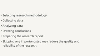 • Selecting research methodology
• Collecting data
• Analyzing data
• Drawing conclusions
• Preparing the research report
• Skipping any important step may reduce the quality and
reliability of the research.
 