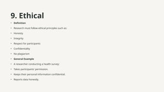 9. Ethical
• Definition
• Research must follow ethical principles such as:
• Honesty
• Integrity
• Respect for participants
• Confidentiality
• No plagiarism
• General Example
• A researcher conducting a health survey:
• Takes participants' permission.
• Keeps their personal information confidential.
• Reports data honestly.
 
