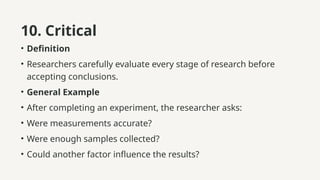 10. Critical
• Definition
• Researchers carefully evaluate every stage of research before
accepting conclusions.
• General Example
• After completing an experiment, the researcher asks:
• Were measurements accurate?
• Were enough samples collected?
• Could another factor influence the results?
 