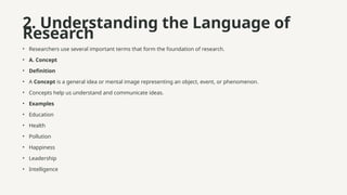 2. Understanding the Language of
Research
• Researchers use several important terms that form the foundation of research.
• A. Concept
• Definition
• A Concept is a general idea or mental image representing an object, event, or phenomenon.
• Concepts help us understand and communicate ideas.
• Examples
• Education
• Health
• Pollution
• Happiness
• Leadership
• Intelligence
 