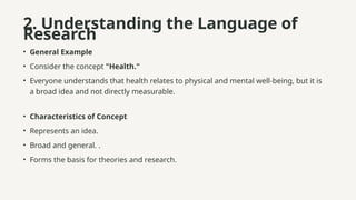 2. Understanding the Language of
Research
• General Example
• Consider the concept "Health."
• Everyone understands that health relates to physical and mental well-being, but it is
a broad idea and not directly measurable.
• Characteristics of Concept
• Represents an idea.
• Broad and general. .
• Forms the basis for theories and research.
 