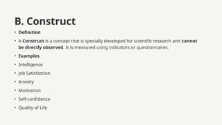 B. Construct
• Definition
• A Construct is a concept that is specially developed for scientific research and cannot
be directly observed. It is measured using indicators or questionnaires.
• Examples
• Intelligence
• Job Satisfaction
• Anxiety
• Motivation
• Self-confidence
• Quality of Life
 