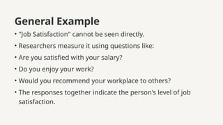 General Example
• "Job Satisfaction" cannot be seen directly.
• Researchers measure it using questions like:
• Are you satisfied with your salary?
• Do you enjoy your work?
• Would you recommend your workplace to others?
• The responses together indicate the person's level of job
satisfaction.
 