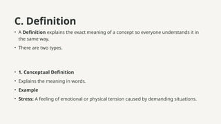 C. Definition
• A Definition explains the exact meaning of a concept so everyone understands it in
the same way.
• There are two types.
• 1. Conceptual Definition
• Explains the meaning in words.
• Example
• Stress: A feeling of emotional or physical tension caused by demanding situations.
 