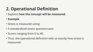 2. Operational Definition
• Explains how the concept will be measured.
• Example
• Stress is measured using:
• A standardized stress questionnaire.
• Scores ranging from 0 to 40.
• Thus, the operational definition tells us exactly how stress is
measured.
 