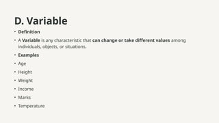 D. Variable
• Definition
• A Variable is any characteristic that can change or take different values among
individuals, objects, or situations.
• Examples
• Age
• Height
• Weight
• Income
• Marks
• Temperature
 
