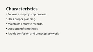 Characteristics
• Follows a step-by-step process.
• Uses proper planning.
• Maintains accurate records.
• Uses scientific methods.
• Avoids confusion and unnecessary work.
 