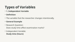 Types of Variables
• 1. Independent Variable
• Definition
• The variable that the researcher changes intentionally.
• General Example
• Research Question:
Does study time affect examination marks?
• Independent Variable:
Study time (hours)
 