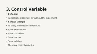 3. Control Variable
• Definition
• Variables kept constant throughout the experiment.
• General Example
• To study the effect of study hours:
• Same examination
• Same classroom
• Same teacher
• Same syllabus
• These are control variables.
 