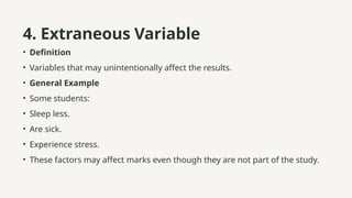 4. Extraneous Variable
• Definition
• Variables that may unintentionally affect the results.
• General Example
• Some students:
• Sleep less.
• Are sick.
• Experience stress.
• These factors may affect marks even though they are not part of the study.
 