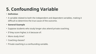 5. Confounding Variable
• Definition
• A variable related to both the independent and dependent variables, making it
difficult to determine the true cause of the outcome.
• General Example
• Suppose students who study longer also attend private coaching.
• If they score higher, is it because of:
• More study time?
• Coaching classes?
• Private coaching is a confounding variable.
 