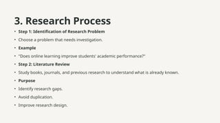 3. Research Process
• Step 1: Identification of Research Problem
• Choose a problem that needs investigation.
• Example
• "Does online learning improve students' academic performance?"
• Step 2: Literature Review
• Study books, journals, and previous research to understand what is already known.
• Purpose
• Identify research gaps.
• Avoid duplication.
• Improve research design.
 